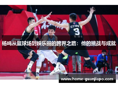 杨鸣从篮球场到娱乐圈的跨界之路：他的挑战与成就